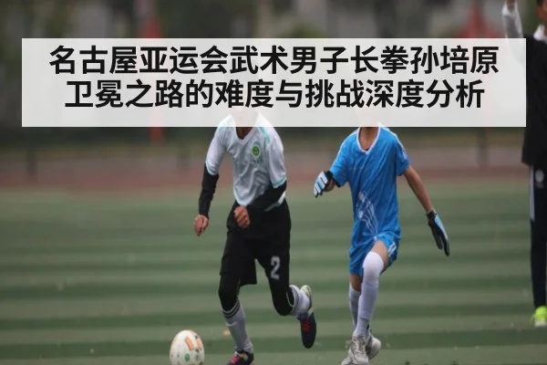 名古屋亚运会武术男子长拳孙培原卫冕之路的难度与挑战深度分析
