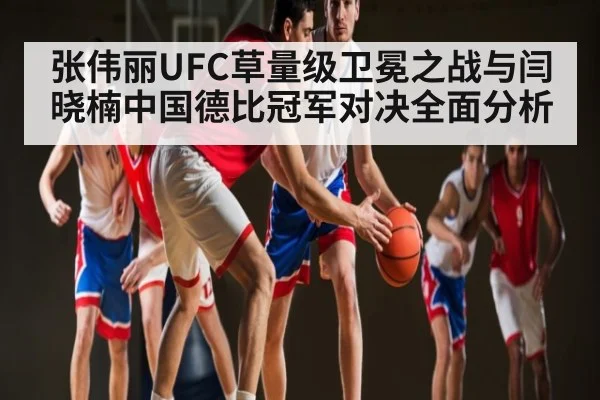 张伟丽UFC草量级卫冕之战与闫晓楠中国德比冠军对决全面分析