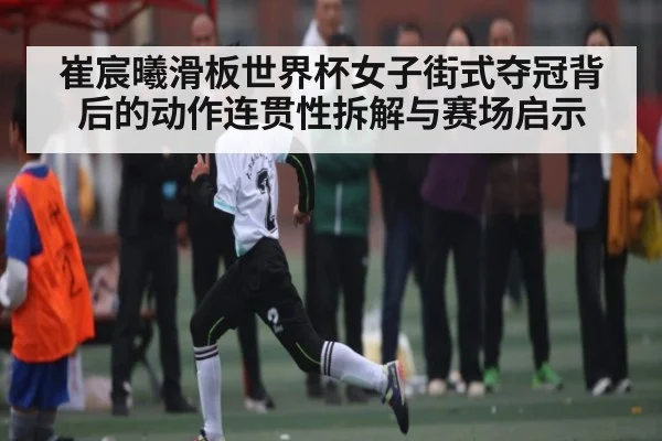 崔宸曦滑板世界杯女子街式夺冠背后的动作连贯性拆解与赛场启示